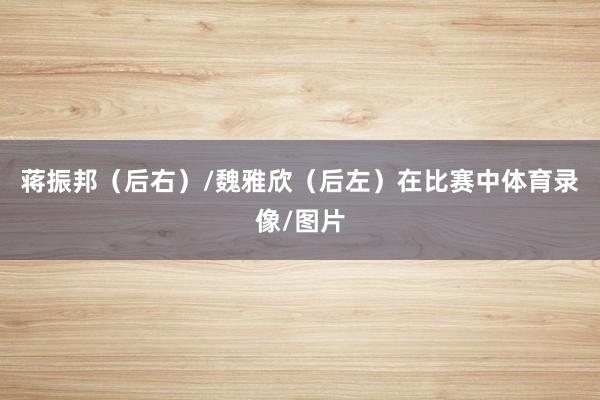 蒋振邦（后右）/魏雅欣（后左）在比赛中体育录像/图片