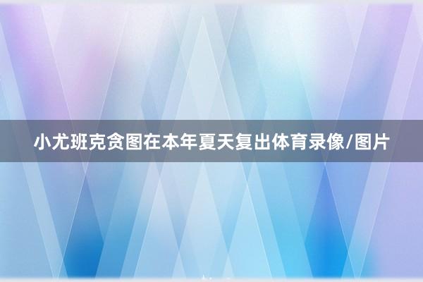 小尤班克贪图在本年夏天复出体育录像/图片