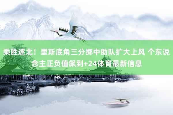 乘胜逐北！里斯底角三分掷中助队扩大上风 个东说念主正负值飙到+24体育最新信息