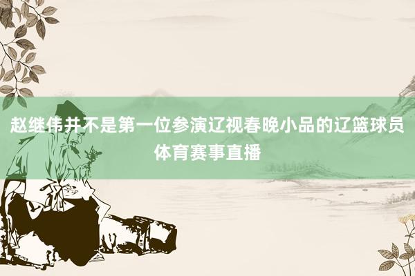 赵继伟并不是第一位参演辽视春晚小品的辽篮球员体育赛事直播