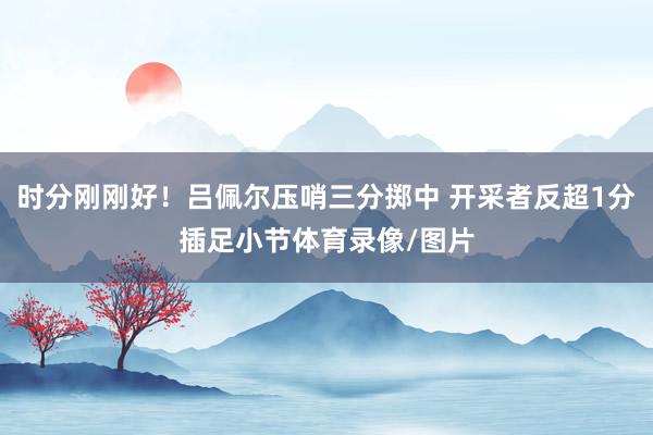 时分刚刚好！吕佩尔压哨三分掷中 开采者反超1分插足小节体育录像/图片