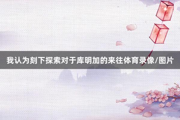 我认为刻下探索对于库明加的来往体育录像/图片