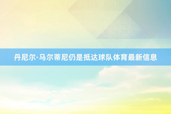 丹尼尔·马尔蒂尼仍是抵达球队体育最新信息
