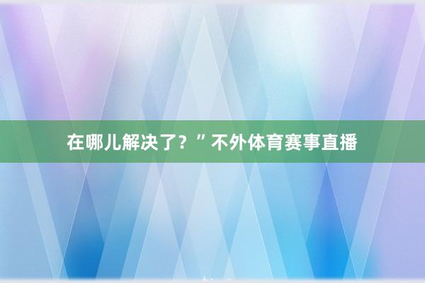 在哪儿解决了？”不外体育赛事直播