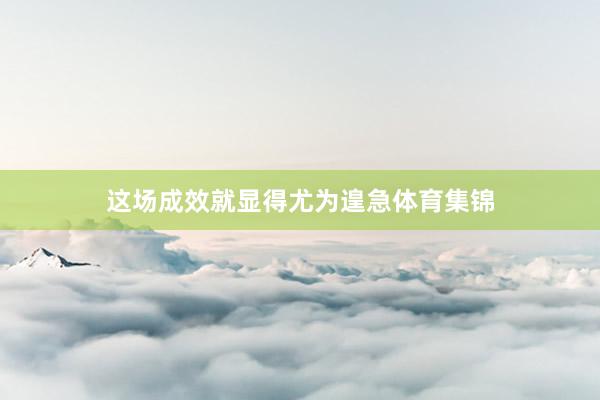 这场成效就显得尤为遑急体育集锦