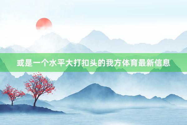 或是一个水平大打扣头的我方体育最新信息