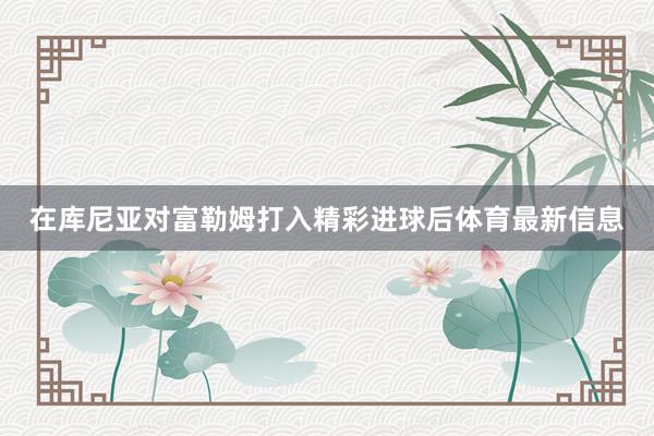 在库尼亚对富勒姆打入精彩进球后体育最新信息