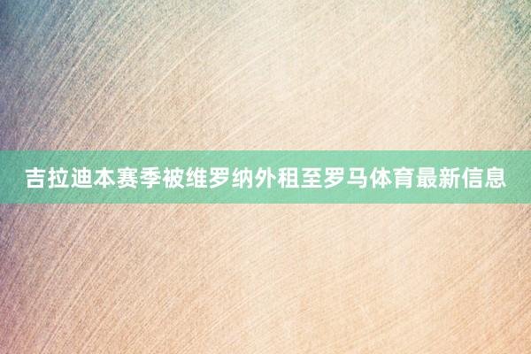 吉拉迪本赛季被维罗纳外租至罗马体育最新信息
