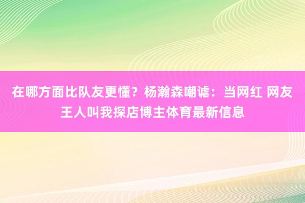 在哪方面比队友更懂？杨瀚森嘲谑：当网红 网友王人叫我探店博主体育最新信息