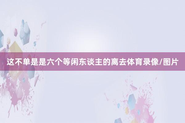 这不单是是六个等闲东谈主的离去体育录像/图片