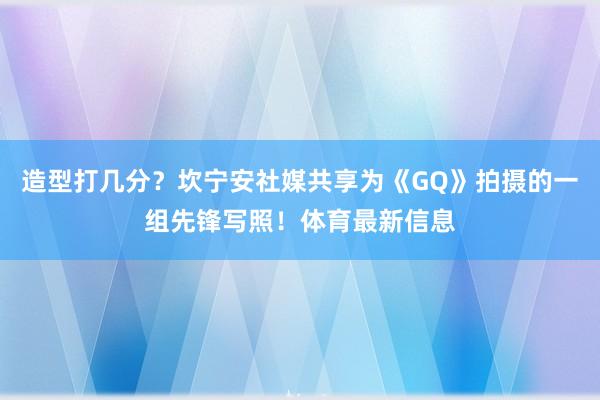 造型打几分？坎宁安社媒共享为《GQ》拍摄的一组先锋写照！体育最新信息