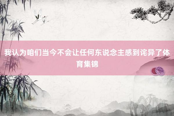 我认为咱们当今不会让任何东说念主感到诧异了体育集锦