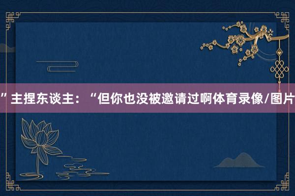 ”主捏东谈主：“但你也没被邀请过啊体育录像/图片