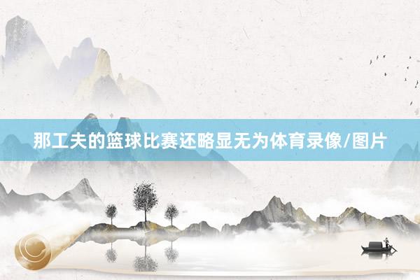 那工夫的篮球比赛还略显无为体育录像/图片