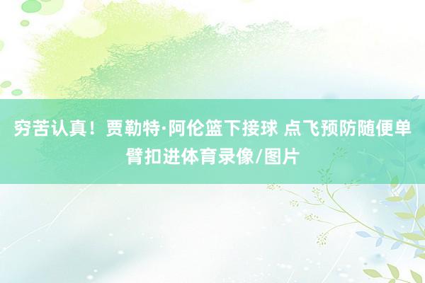 穷苦认真！贾勒特·阿伦篮下接球 点飞预防随便单臂扣进体育录像/图片