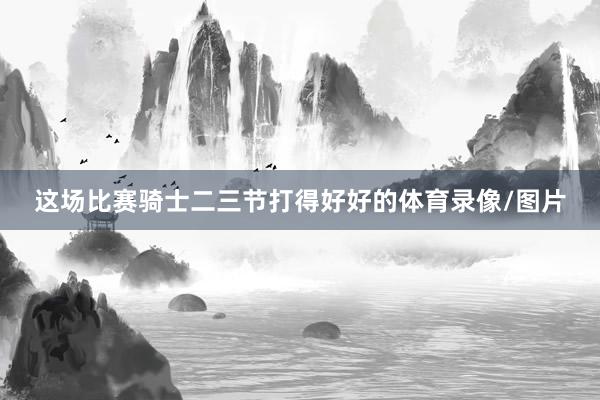 这场比赛骑士二三节打得好好的体育录像/图片