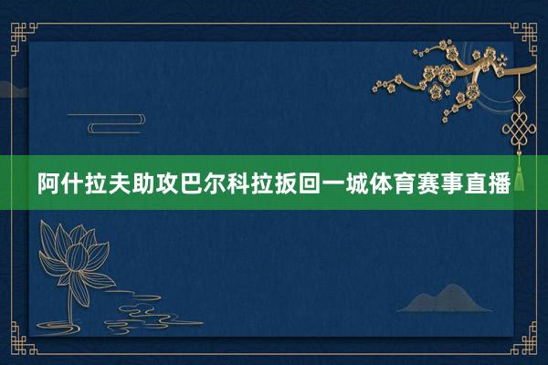 阿什拉夫助攻巴尔科拉扳回一城体育赛事直播